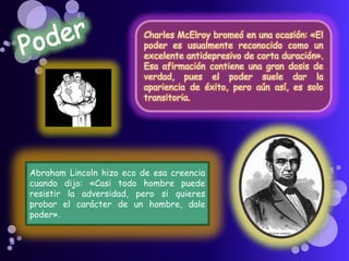 Charles McElroy bromeó en una ocasión: «El
poder es usualmente reconocido como un
excelente antidepresivo de corta duración».
Esa afirmación contiene una gran dosis de
verdad, pues el poder suele dar la
apariencia de éxito, pero aún así, es solo
transitoria.
Abraham Lincoln hizo eco de esa creencia
cuando dijo: «Casi todo hombre puede
resistir la adversidad, pero si quieres
probar el carácter de un hombre, dale
poder».
 
