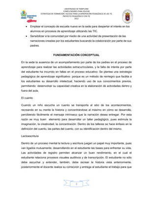UNIVERSIDAD DE PAMPLONA
                                         COMPUTADORES PARA EDUCAR
                  ESTRATEGIA DE FORMACIÓN Y ACCESO PARA LA APROPIACIÓN PEDAGÓGICA DE LAS TIC
                                        PROYECTO PEDAGÓGICO CON TIC
                                                    2012



   •   Emplear el concepto de escuela nueva en la sede para despertar el interés en los
       alumnos en procesos de aprendizaje utilizando las TIC.
   •   Sensibilizar a la comunidad por medio de una actividad de presentación de las
       narraciones creadas por los estudiantes buscando la colaboración por parte de sus
       padres.


                               FUNDAMENTACIÓN CONCEPTUAL

En la sede la ausencia de un acompañamiento por parte de los padres en el proceso de
aprendizaje para realizar las actividades extracurriculares, y la falta de interés por parte
del estudiante ha incurrido en fallas en el proceso educativo. Se plantea una estrategia
pedagógica de aprendizaje significativo porque es un método de reintegro que facilita a
los estudiantes su desarrollo intelectual, haciendo uso de sus conocimientos previos,
permitiendo desenvolver su capacidad creativa en la elaboración de actividades dentro y
fuera del aula.

El cuento

Cuando un niño escucha un cuento se transporta al sitio de los acontecimientos,
recreando en su mente la historia y concentrándose al máximo en cómo se desarrolla,
percibiendo fácilmente el mensaje intrínseco que la narración desea entregar. Por esta
razón es muy buen elemento para desarrollar un taller pedagógico, pues estimula la
imaginación, la creatividad, la concentración. Dentro de los talleres se hace énfasis en la
definición del cuento, las partes del cuento, con su identificación dentro del mismo.

Lectoescritura

Dentro de un proceso mental la lectura y escritura juegan un papel muy importante, pues
van ligados mutuamente, desarrollando en el estudiante las bases para enfrentar su vida.
Las actividades de registro permiten alcanzar un buen rendimiento, en el cual el
estudiante relaciona procesos visuales auditivos y de transcripción. El estudiante no sólo
debe escuchar y entender, también, debe recrear la historia vista anteriormente,
posteriormente el docente realiza su corrección y entrega al estudiante el trabajo para que




                                                      3
 