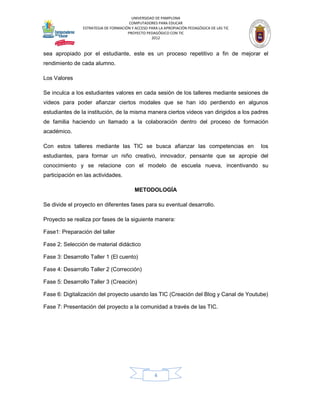 UNIVERSIDAD DE PAMPLONA
                                       COMPUTADORES PARA EDUCAR
                ESTRATEGIA DE FORMACIÓN Y ACCESO PARA LA APROPIACIÓN PEDAGÓGICA DE LAS TIC
                                      PROYECTO PEDAGÓGICO CON TIC
                                                  2012


sea apropiado por el estudiante, este es un proceso repetitivo a fin de mejorar el
rendimiento de cada alumno.

Los Valores

Se inculca a los estudiantes valores en cada sesión de los talleres mediante sesiones de
videos para poder afianzar ciertos modales que se han ido perdiendo en algunos
estudiantes de la institución, de la misma manera ciertos videos van dirigidos a los padres
de familia haciendo un llamado a la colaboración dentro del proceso de formación
académico.

Con estos talleres mediante las TIC se busca afianzar las competencias en                    los
estudiantes, para formar un niño creativo, innovador, pensante que se apropie del
conocimiento y se relacione con el modelo de escuela nueva, incentivando su
participación en las actividades.

                                          METODOLOGÍA

Se divide el proyecto en diferentes fases para su eventual desarrollo.

Proyecto se realiza por fases de la siguiente manera:

Fase1: Preparación del taller

Fase 2: Selección de material didáctico

Fase 3: Desarrollo Taller 1 (El cuento)

Fase 4: Desarrollo Taller 2 (Corrección)

Fase 5: Desarrollo Taller 3 (Creación)

Fase 6: Digitalización del proyecto usando las TIC (Creación del Blog y Canal de Youtube)

Fase 7: Presentación del proyecto a la comunidad a través de las TIC.




                                                    4
 