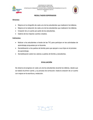 UNIVERSIDAD DE PAMPLONA
                                      COMPUTADORES PARA EDUCAR
               ESTRATEGIA DE FORMACIÓN Y ACCESO PARA LA APROPIACIÓN PEDAGÓGICA DE LAS TIC
                                     PROYECTO PEDAGÓGICO CON TIC
                                                 2012


                                RESULTADOS ESPERADOS

Directos:


   •   Mejora en la ortografía de cada uno de los estudiantes que realizaron los talleres.
   •   Mejora en la redacción de cada uno de los estudiantes que realizaron los talleres.
   •   Creación de un cuento por parte de los estudiantes.
   •   Galería de los mejores cuentos creados.

Indirectos:

   •   Motivar a los estudiantes a través de las TIC para participar en las actividades de
       aprendizaje propuestas por el docente.
   •   Sensibilización a los padres de familia para que apoyen a sus hijos en el proceso
       de aprendizaje.
   •   Sensibilización sobre los valores a padres de familia y estudiantes.




                                            EVALUACIÓN


   Se observa el progreso en cada uno de los estudiantes durante los talleres, desde que
   se realizó el primer cuento, y su proceso de corrección, hasta la creación de un cuento
   con mejora en la escritura y redacción.




                                                   6
 