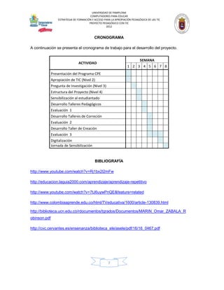 UNIVERSIDAD DE PAMPLONA
                                         COMPUTADORES PARA EDUCAR
                  ESTRATEGIA DE FORMACIÓN Y ACCESO PARA LA APROPIACIÓN PEDAGÓGICA DE LAS TIC
                                        PROYECTO PEDAGÓGICO CON TIC
                                                    2012


                                            CRONOGRAMA

A continuación se presenta el cronograma de trabajo para el desarrollo del proyecto.


                                                                             SEMANA
                                ACTIVIDAD
                                                                    1 2 3 4 5 6 7 8
              Presentación del Programa CPE
              Apropiación de TIC (Nivel 2)
              Pregunta de Investigación (Nivel 3)
              Estructura del Proyecto (Nivel 4)
              Sensibilización al estudiantado
              Desarrollo Talleres Pedagógicos
              Evaluación 1
              Desarrollo Talleres de Correción
              Evaluación 2
              Desarrollo Taller de Creación
              Evaluación 3
              Digitalización
              Jornada de Sensibilización


                                            BIBLIOGRAFÍA

http://www.youtube.com/watch?v=Rj1bx2l2mFw

http://educacion.laguia2000.com/aprendizaje/aprendizaje-repetitivo

http://www.youtube.com/watch?v=7tJ6uywPnQE&feature=related

http://www.colombiaaprende.edu.co/html/TVeducativa/1600/article-130839.html

http://biblioteca.ucn.edu.co/rdocumentos/tgrados/Documentos/MARIN_Omar_ZABALA_R
obinson.pdf

http://cvc.cervantes.es/ensenanza/biblioteca_ele/asele/pdf/16/16_0467.pdf




                                                      7
 