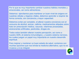 Por lo que es muy importante cambiar nuestros hábitos mentales y emocionales, así como alimenticios. Debemos  ejercitarnos para mantener un buen nivel de oxigeno en nuestras células y órganos vitales, debemos aprender a respirar de forma correcta, con conciencia y mayor capacidad. Debemos evitar por completo, el alterar nuestra conciencia con el consumo de alcohol, azúcar, cafeína, medicamentos alópatas sobre todo sin prescripción medica, vacunas, vitaminas procesadas, edulcorantes artificiales, pesticidas, drogas etc.  Todos estos también alteran nuestra percepción, así como a nuestro ADN, el sistema inmunológico, y nuestro sistema nervioso, los cuales juegan un papel muy importante en nuestro desarrollo espiritual.  Para mejorar y mantener un buen estado de salud, contamos con muchas opciones que nos brinda la medicina alternativa, que no es invasiva y si es integral. 