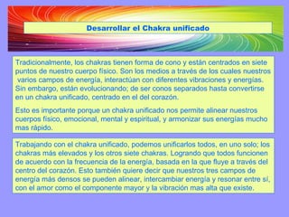 Trabajando con el chakra unificado, podemos unificarlos todos, en uno solo; los chakras más elevados y los otros siete chakras. Logrando que todos funcionen de acuerdo con la frecuencia de la energía, basada en la que fluye a través del centro del corazón. Esto también quiere decir que nuestros tres campos de energía más densos se pueden alinear, intercambiar energía y resonar entre sí, con el amor como el componente mayor y la vibración mas alta que existe. Tradicionalmente, los chakras tienen forma de cono y están centrados en siete puntos de nuestro cuerpo físico. Son los medios a través de los cuales nuestros  varios campos de energía, interactúan con diferentes vibraciones y energías. Sin embargo, están evolucionando; de ser conos separados hasta convertirse en un chakra unificado, centrado en el del corazón.  Esto es importante porque un chakra unificado nos permite alinear nuestros cuerpos físico, emocional, mental y espiritual, y armonizar sus energías mucho mas rápido. Desarrollar el Chakra unificado 