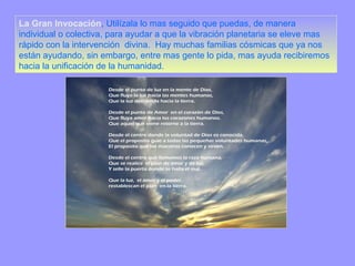 La Gran Invocación , Utilízala lo mas seguido que puedas, de manera individual o colectiva, para ayudar a que la vibración planetaria se eleve mas rápido con la intervención  divina.  Hay muchas familias cósmicas que ya nos están ayudando, sin embargo, entre mas gente lo pida, mas ayuda recibiremos hacia la unificación de la humanidad. 