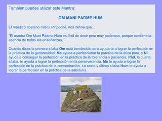 También puedes utilizar este Mantra:  OM MANI PADME HUM  El maestro tibetano  Patrul Rinpoché , nos define que... "El mantra Om Mani Pädme Hum es fácil de decir pero muy poderoso, porque contiene la esencia de todas las enseñanzas.  Cuando dices la primera sílaba  Om  está bendecida para ayudarte a lograr la perfección en la práctica de la generosidad.  Ma  ayuda a perfeccionar la práctica de la ética pura, y  Ni  ayuda a conseguir la perfección en la práctica de la tolerancia y paciencia.  Päd , la cuarta sílaba, te ayuda a lograr la perfección en la perseverancia.  Me  te ayuda a lograr la perfección en la práctica de la concentración. La sexta y última sílaba  Hum  te ayuda a lograr la perfección en la práctica de la sabiduría. 