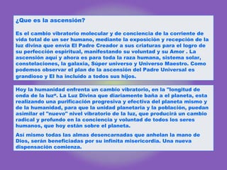 ¿Que es la ascensión?  Es el cambio vibratorio molecular y de conciencia de la corriente de vida total de un ser humano, mediante la exposición y recepción de la luz divina que envía El Padre Creador a sus criaturas para el logro de su perfección espiritual, manifestando su voluntad y su Amor . La ascensión aquí y ahora es para toda la raza humana, sistema solar, constelaciones, la galaxia, Súper universo y Universo Maestro. Como podemos observar el plan de la ascensión del Padre Universal es grandioso y El ha incluido a todos sus hijos.   Hoy la humanidad enfrenta un cambio vibratorio, en la "longitud de onda de la luz“. La Luz Divina que diariamente baña a el planeta, esta realizando una purificación progresiva y efectiva del planeta mismo y de la humanidad, para que la unidad planetaria y la población, puedan asimilar el "nuevo" nivel vibratorio de la luz, que producirá un cambio radical y profundo en la conciencia y voluntad de todos los seres humanos, que hoy están sobre el planeta.  Así mismo todas las almas desencarnadas que anhelan la mano de Dios, serán beneficiadas por su infinita misericordia. Una nueva dispensación comienza.  