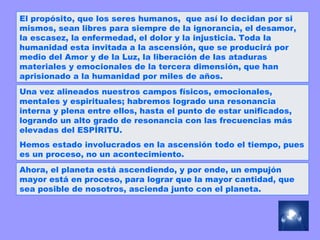 El propósito, que los seres humanos,  que así lo decidan por si mismos, sean libres para siempre de la ignorancia, el desamor, la escasez, la enfermedad, el dolor y la injusticia. Toda la humanidad esta invitada a la ascensión, que se producirá por medio del Amor y de la Luz, la liberación de las ataduras materiales y emocionales de la tercera dimensión, que han aprisionado a la humanidad por miles de años.  Una vez alineados nuestros campos físicos, emocionales, mentales y espirituales; habremos logrado una resonancia interna y plena entre ellos, hasta el punto de estar unificados, logrando un alto grado de resonancia con las frecuencias más elevadas del ESPÍRITU. Hemos estado involucrados en la ascensión todo el tiempo, pues es un proceso, no un acontecimiento.  Ahora, el planeta está ascendiendo, y por ende, un empujón mayor está en proceso, para lograr que la mayor cantidad, que sea posible de nosotros, ascienda junto con el planeta.  