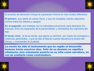 El proceso de elevación incluye la superación interna en tres niveles diferentes: El primero , que atañe al cuerpo físico, y que se completa cuando adquieres control sobre los deseos y apegos. En el segundo , que trabajas con la naturaleza emocional, para deshacer los traumas, limar las asperezas de la personalidad, y domesticar los caprichos del ego.  El tercer nivel ,  el de la mente, que ejerce su dominio  por medio de conceptos y creencias aprendidas, y que de ella te liberas cuando disuelves la ilusión del tiempo, y trasciendes la dualidad.  La mente ha sido el instrumento que ha regido el desarrollo humano hasta nuestros días. Salir de su dominio no significa eliminarla, sino solamente ponerla en su sitio como servidora, en vez de exaltarla como controladora.   