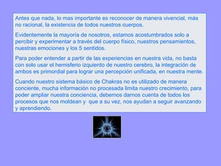 Antes que nada, lo mas importante es reconocer de manera vivencial, más no racional, la existencia de todos nuestros cuerpos.  Evidentemente la mayoría de nosotros, estamos acostumbrados solo a percibir y experimentar a través del cuerpo físico, nuestros pensamientos, nuestras emociones y los 5 sentidos. Para poder entender a partir de las experiencias en nuestra vida, no basta con solo usar el hemisferio izquierdo de nuestro cerebro, la integración de ambos es primordial para lograr una percepción unificada, en nuestra mente. Cuando nuestro sistema básico de Chakras no es utilizado de manera conciente, mucha información no procesada limita nuestro crecimiento, para poder ampliar nuestra conciencia, debemos darnos cuenta de todos los procesos que nos moldean y  que a su vez, nos ayudan a seguir avanzando y aprendiendo. 