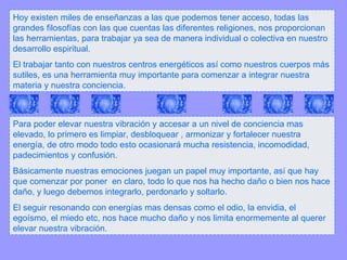 Hoy existen miles de enseñanzas a las que podemos tener acceso, todas las grandes filosofías con las que cuentas las diferentes religiones, nos proporcionan las herramientas, para trabajar ya sea de manera individual o colectiva en nuestro desarrollo espiritual. El trabajar tanto con nuestros centros energéticos así como nuestros cuerpos más sutiles, es una herramienta muy importante para comenzar a integrar nuestra materia y nuestra conciencia. Para poder elevar nuestra vibración y accesar a un nivel de conciencia mas elevado, lo primero es limpiar, desbloquear , armonizar y fortalecer nuestra energía, de otro modo todo esto ocasionará mucha resistencia, incomodidad, padecimientos y confusión. Básicamente nuestras emociones juegan un papel muy importante, así que hay que comenzar por poner  en claro, todo lo que nos ha hecho daño o bien nos hace daño, y luego debemos integrarlo, perdonarlo y soltarlo. El seguir resonando con energías mas densas como el odio, la envidia, el egoísmo, el miedo etc, nos hace mucho daño y nos limita enormemente al querer elevar nuestra vibración. 