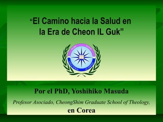 “El Camino hacia la Salud en
la Era de Cheon IL Guk”
Por el PhD, Yoshihiko Masuda
Profesor Asociado, CheongShim Graduate School of Theology,
en Corea
 