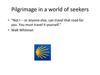 Pilgrimage in a world of seekers
• “Not I -- or anyone else, can travel that road
for you. You must travel it yourself.”
•...