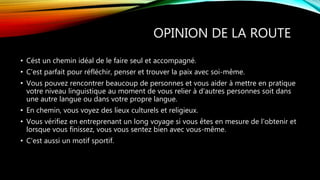 OPINION DE LA ROUTE
• Cést un chemin idéal de le faire seul et accompagné.
• C'est parfait pour réfléchir, penser et trouver la paix avec soi-même.
• Vous pouvez rencontrer beaucoup de personnes et vous aider à mettre en pratique
votre niveau linguistique au moment de vous relier à d'autres personnes soit dans
une autre langue ou dans votre propre langue.
• En chemin, vous voyez des lieux culturels et religieux.
• Vous vérifiez en entreprenant un long voyage si vous êtes en mesure de l'obtenir et
lorsque vous finissez, vous vous sentez bien avec vous-même.
• C'est aussi un motif sportif.
 