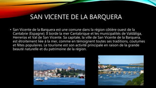 SAN VICENTE DE LA BARQUERA
• San Vicente de la Barquera est une comune dans la région côtière ouest de la
Cantabrie (Espagne). Il borde la mer Cantabrique et les municipalités de Valdáliga,
Herrerías et Val de San Vicente. Sa capitale, la ville de San Vicente de la Barquera,
est étroitement liée à la mer, comme en témoignent toutes ses traditions, coutumes
et fêtes populaires. Le tourisme est son activité principale en raison de la grande
beauté naturelle et du patrimoine de la région.
 
