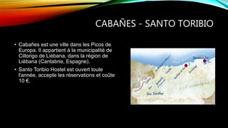 CABAÑES - SANTO TORIBIO
• Cabañes est une ville dans les Picos de
Europa. Il appartient à la municipalité de
Cillorigo de Liébana, dans la région de
Liébana (Cantabrie, Espagne).
• Santo Toribio Hostel est ouvert toute
l'année, accepte les réservations et coûte
10 €.
 