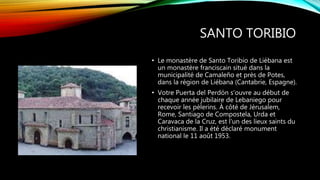 SANTO TORIBIO
• Le monastère de Santo Toribio de Liébana est
un monastère franciscain situé dans la
municipalité de Camaleño et près de Potes,
dans la région de Liébana (Cantabrie, Espagne).
• Votre Puerta del Perdón s'ouvre au début de
chaque année jubilaire de Lebaniego pour
recevoir les pèlerins. À côté de Jérusalem,
Rome, Santiago de Compostela, Urda et
Caravaca de la Cruz, est l'un des lieux saints du
christianisme. Il a été déclaré monument
national le 11 août 1953.
 