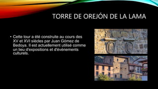 TORRE DE OREJÓN DE LA LAMA
• Cette tour a été construite au cours des
XV et XVI siècles par Juan Gómez de
Bedoya. Il est actuellement utilisé comme
un lieu d'expositions et d'événements
culturels.
 