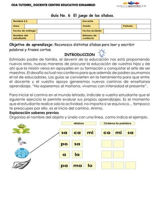 CDA TUTORES_ DOCENTE CENTRO EDUCATIVO ESNAMBUD
Guía No. 6 El juego de las sílabas.
Objetivo de aprendizaje: Reconozco distintas sílabas para leer y escribir
palabras y frases cortas.
INTRODUCCION
Estimado padre de familia, el devenir de la educación nos está proponiendo
nuevos retos, nuevas maneras de procurar la educación de vuestros hijos y de
ahí que la misión versa en apoyarles en su formación y conquistar el arte de ser
maestros. El desafío actual nos conlleva para que además de padres asumamos
el rol de educadores. Las guías se convierten en la herramienta para que entre
el docente y el vuestro apoyo generemos nuevos caminos de enseñanza
aprendizaje. “No esperemos al mañana, vivamos con intensidad el presente”.
Para iniciar el camino en el mundo letrado, indícale a vuestro estudiante que el
siguiente ejercicio le permite evaluar sus propios aprendizajes. Es el momento
que el estudiante realice solo la actividad, no importa si se equivoca… tampoco
te preocupes por ello, es el inicio del camino. Animo.
Exploración saberes previos
Organiza el nombre del objeto y únelo con una línea, como indica el ejemplo.
 