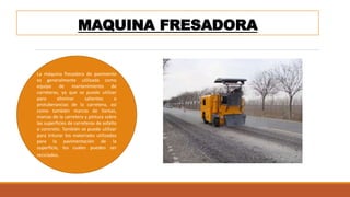 MAQUINA FRESADORA
La máquina fresadora de pavimento
es generalmente utilizada como
equipo de mantenimiento de
carreteras, ya que se puede utilizar
para eliminar salientes o
protuberancias de la carretera, así
como también marcas de llantas,
marcas de la carretera y pintura sobre
las superficies de carreteras de asfalto
o concreto. También se puede utilizar
para triturar los materiales utilizados
para la pavimentación de la
superficie, los cuales pueden ser
reciclados.
 
