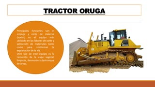 TRACTOR ORUGA
Principales funciones son el
empuje y corte de material
(suelo), es el equipo más
utilizado en las labores de corte y
extracción de materiales tanto
como para conformar la
explanación de la vía.
Otro uso de este equipo es la
remoción de la capa vegetal,
limpieza, desmonte y destronque
de áreas.
 
