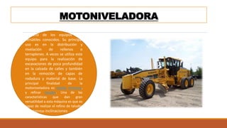 MOTONIVELADORA
Es uno de los equipos más
versátiles conocidos. Su principal
uso es en la distribución y
nivelación de rellenos o
terraplenes. A veces se utiliza este
equipo para la realización de
excavaciones de poca profundidad
en la calzada de calles y también
en la remoción de capas de
rodadura y material de base. La
principal finalidad de la
motoniveladora es nivelar terrenos,
y refinar taludes. Una de las
características que dan gran
versatilidad a esta máquina es que es
capaz de realizar el refino de taludes
con distintas inclinaciones
 