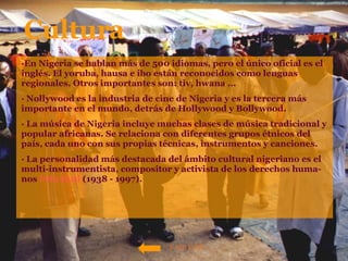 ·En Nigeria se hablan más de 500 idiomas, pero el único oficial es el inglés. El yoruba, hausa e ibo están reconocidos como lenguas regionales. Otros importantes son: tiv, hwana ... · Nollywood es la industria de cine de Nigeria y es la tercera más importante en el mundo, detrás de Hollywood y Bollywood.  · La música de Nigeria incluye muchas clases de música tradicional y popular africanas. Se relaciona con diferentes grupos étnicos del país, cada uno con sus propias técnicas, instrumentos y canciones. · La personalidad más destacada del ámbito cultural nigeriano es el multi-instrumentista, compositor y activista de los derechos huma-nos  Fela   Kuti   (1938 - 1997). Cultura VOLVER 