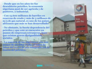 · Desde que en los años 60 fue descubierto petróleo, la economía nigeriana pasó de ser agrícola y de pastoreo, a industrial.  · Con 15.600 millones de barriles en reservas de crudo y más de 3 millones de m/3 de gas natural, es uno de los países africanos que más se han desarrollado.  · No obstante, la fuerte dependencia del petróleo y que este se encuentre en manos de empresas extranjeras, hace que existan graves desigualdades sociales.  · La mayoría de los nigerianos vive con menos de un dólar al día, el salón de trono del rey es de oro comprado con el dinero del petróleo.   VOLVER 