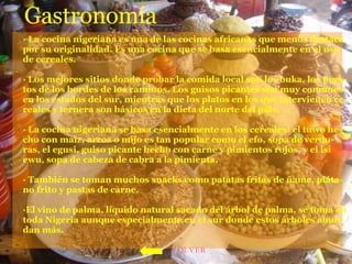 Gastronomía · La cocina nigeriana es una de las cocinas africanas que menos destaca por su originalidad. Es una cocina que se basa esencialmente en el uso de cereales.    · Los mejores sitios donde probar la comida local son los buka, los pues-tos de los bordes de los caminos. Los guisos picantes son muy comunes en los estados del sur, mientras que los platos en los que intervienen ce-reales y ternera son básicos en la dieta del norte del páis. · La cocina nigeriana se basa esencialmente en los cereales: el tuwo he-cho con maíz, arroz o mijo es tan popular como el efo, sopa de verdu-ras, el egusi, guiso picante hecho con carne y pimientos rojos, y el isi  ewu, sopa de cabeza de cabra a la pimienta. · También se toman muchos snacks como patatas fritas de ñame, pláta-no frito y pastas de carne. ·El vino de palma, líquido natural sacado del árbol de palma, se toma en toda Nigeria aunque especialmente en el sur donde estos árboles abun-dan más.  VOLVER 