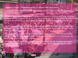 · Desfase horario: -1 hora en verano, la misma hora en invierno · La religión que predomina es la musulmana (50%). Hay un 40% de cristianos y un 10% de animistas  · El clima es ecuatorial en el sur, tropical en el centro y árido en el norte. La tem-peratura media en el sur es de 22 °C y en el norte de 19 °C. Los cambios esta-cionales de temperatura son fuertes en el norte, donde se pueden alcanzar los 40 °C.  · En el sur, la estación de lluvias, conoce abundantes precipitaciones desde abril a octubre con un aumento en junio. La mejor época es durante la estación seca, entre noviembre y marzo. · El grupo étnico dominante de la región norte es el Hausa-Fulani, de los cuales una gran mayoría son musulmanes. Otros de los grupos étnicos importantes de esa zona son los Nupe, Tiv, y Kanuri.  · La etnia Yoruba predomina en sur. Más de la mitad de los Yorubas son cristi-anos y cerca de un cuarto, musulmanes. El resto, en su mayoría siguen creen-cias tradicionales  VOLVER 