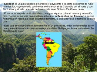 · Ecuador  es un país ubicado al noroeste y adyacente a la costa occidental de Amé- rica del Sur, cuyo territorio continental colinda con el de Colombia por el norte y con Perú al sur y al este, además de tener costa en el Océano Pacífico al oeste.  · Ecuador es un país multicultural con una gran riqueza cultural, natural y arqueoló-gica. Recibe su nombre como estado soberano, la  República del Ecuador , a su vez nombrada en razón a la línea ecuatorial terrestre, la cual atraviesa el territorio de este país.  · Este país se divide administrativamente en 24 provincias, todas continentales salvo una que está formada exclusivamente por las Islas Galápagos, llamadas también Ar-chipiélago de Colón  VOLVER 
