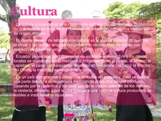 Cultura · La cultura convencional está claramente definida por el mestizaje; producto de una mezcla de europeo e influencias de amerindio con ciertos elementos de origen africano. · El idioma oficial y de relación intercultural es el idioma español. El quichua, el shuar y las demás lenguas indígenas son reconocidas dentro de sus respectivas áreas de uso. · Ecuador posee una gran diversidad de estilos musicales. Entre los ritmos locales se destacan ritmos mestizos e indigenas como el pasillo, el albazo, el capishca, el yaraví, el sanjuanito; asi como afroecuatorianos como la Bomba del Chota, la marimba esmeraldeña, y otros. · Es un país con grandes y conocidos atributos en artesanía. Esto se da, por una parte debido a su legendaria tradición de productos de uso cotidiano, pasando por la cerámica y los usos que se le dieron, además de los metales, la cestería, etcétera, y por la otra gracias a una enorme cultura productora de textiles e instrumentos musicales. VOLVER 