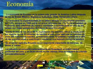 Economía · La economía de Ecuador es la octava más grande de América Latina después de las de Brasil, México, Argentina, Colombia, Chile, Venezuela y Perú.  · La economía ha experimentado en la última década un crecimiento promedio del 1,8%, aunque en 1999 sufrió un grave retroceso del -7%. En la actualidad, la economía está creciendo de manera constante, convirtiéndose en uno de los países con mejor proyección de futuro de América Latina.  ·Desde finales de los años 60, la explotación del petróleo, elevó la producción por encima de los 85 millones de barriles al año y sus reservas se calculan en unos 280 millones de barriles aproximadamente. El petróleo representa el 40% de las exportaciones y contribuye a mantener una balanza comercial positiva  ·En el sector agrícola, Ecuador es un importante exportador de bananas, de flores, y  cacao.  ·La industria se concentra principalmente en Guayaquil, el mayor centro productor del país, y en Quito donde en los últimos años la industria ha crecido considerablemente. VOLVER 