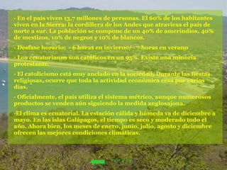 · En el país viven 13,7 millones de personas. El 60% de los habitantes viven en la Sierra: la cordillera de los Andes que atraviesa el país de norte a sur. La población se compone de un 40% de amerindios, 40% de mestizos, 10% de negros y 10% de blancos. · Desfase horario:  - 6 horas en invierno/ - 7 horas en verano · Los ecuatorianos son católicos en un 95%. Existe una minoría protestante. · El catolicismo está muy anclado en la sociedad. Durante las fiestas religiosas, ocurre que toda la actividad económica cesa por varios días.  · Oficialmente, el país utiliza el sistema métrico, aunque numerosos productos se venden aún siguiendo la medida anglosajona.  ·El clima es ecuatorial. La estación cálida y húmeda va de diciembre a mayo. En las islas Galápagos, el tiempo es seco y moderado todo el año. Ahora bien, los meses de enero, junio, julio, agosto y diciembre ofrecen las mejores condiciones climáticas. VOLVER 