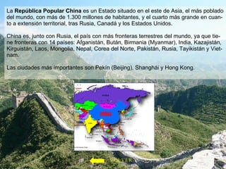 La  República Popular China  es un Estado situado en el este de Asia, el más poblado del mundo, con más de 1.300 millones de habitantes, y el cuarto más grande en cuan-to a extensión territorial, tras Rusia, Canadá y los Estados Unidos. China es, junto con Rusia, el país con más fronteras terrestres del mundo, ya que tie-ne fronteras con 14 países: Afganistán, Bután, Birmania (Myanmar), India, Kazajistán, Kirguistán, Laos, Mongolia, Nepal, Corea del Norte, Pakistán, Rusia, Tayikistán y Viet-nam. Las ciudades más importantes son Pekín (Beijing), Shanghái y Hong Kong. VOLVER 