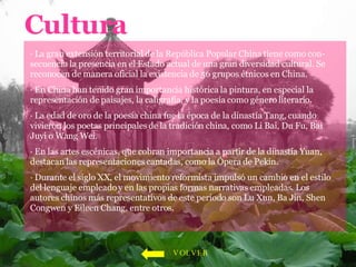 Cultura · La gran extensión territorial de la República Popular China tiene como con-secuencia la presencia en el Estado actual de una gran diversidad cultural. Se reconocen de manera oficial la existencia de 56 grupos étnicos en China.  · En China han tenido gran importancia histórica la pintura, en especial la representación de paisajes, la caligrafía, y la poesía como género literario.  · La edad de oro de la poesía china fue la época de la dinastía Tang, cuando vivieron los poetas principales de la tradición china, como Li Bai, Du Fu, Bai Juyi o Wang Wei.  · En las artes escénicas, que cobran importancia a partir de la dinastía Yuan, destacan las representaciones cantadas, como la Ópera de Pekín. · Durante el siglo XX, el movimiento reformista impulsó un cambio en el estilo del lenguaje empleado y en las propias formas narrativas empleadas. Los autores chinos más representativos de este periodo son Lu Xun, Ba Jin, Shen Congwen y Eileen Chang, entre otros.  VOLVER 