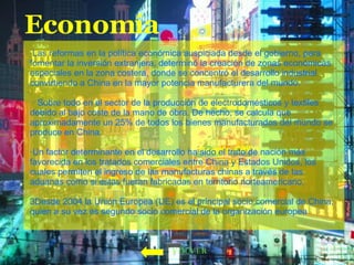 Economía ·Las reformas en la política económica auspiciada desde el gobierno, para fomentar la inversión extranjera, determinó la creación de zonas económicas especiales en la zona costera, donde se concentró el desarrollo industrial convirtiendo a China en la mayor potencia manufacturera del mundo. · Sobre todo en el sector de la producción de electrodomésticos y textiles debido al bajo coste de la mano de obra. De hecho, se calcula que aproximadamente un 25% de todos los bienes manufacturados del mundo se produce en China. ·Un factor determinante en el desarrollo ha sido el trato de nación más favorecida en los tratados comerciales entre China y Estados Unidos, los cuales permiten el ingreso de las manufacturas chinas a través de las aduanas como si estas fueran fabricadas en territorio norteamericano. 3Desde 2004 la Unión Europea (UE) es el principal socio comercial de China, quien a su vez es segundo socio comercial de la organización europea   VOLVER 