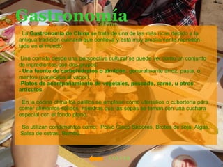 Gastronomía · La  Gastronomía de China  se trata de una de las más ricas debido a la antigua tradición culinaria que conlleva y está muy ampliamente represen-tada en el mundo.  ·Una comida desde una perspectiva cultural se puede ver como un conjunto de ingredientes con dos grupos: - Una fuente de carbohidratos o almidón , generalmente arroz, pasta, o mantou (panecillos al vapor).  Platos de acompañamiento de vegetales, pescado, carne, u otros artículos   · En la cocina china los palillos se emplean como utensilios o cubertería para comer alimentos sólidos, mientras que las sopas se toman con una cuchara especial con el fondo plano. · Se utilizan condimentos como:  Polvo Cinco Sabores, Brotes de soja, Algas, Salsa de ostras, Bambú… VOLVER 