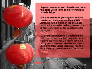 · A pesar de contar con cinco husos hora-rios, toda China toma como referencia la hora de Pekín.  ·El chino mandarín (putonghua) se com-prende, se habla y se escribe en toda China. Se habla inglés en los estableci-mientos importantes de las grandes ciu-dades; la mayoría de los estudiantes ha-bla inglés. · La primera religión es el budismo (100  millones de practicantes), seguida por el taoísmo (30 millones), el islam (20 millo-nes) y el cristianismo (4 millones). Prác-ticamente toda China respeta el "culto a los ancestros", predicado por Confucio. VOLVER 