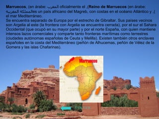 Marruecos , (en árabe:  المغرب ), oficialmente el  Reino de Marruecos  (en árabe:  المملكة المغربية ), es un país africano del Magreb, con costas en el océano Atlántico y el mar Mediterráneo. Se encuentra separado de Europa por el estrecho de Gibraltar. Sus países vecinos son Argelia al este (la frontera con Argelia se encuentra cerrada), por el sur el Sahara Occidental (que ocupó en su mayor parte) y por el norte España, con quien mantiene intensos lazos comerciales y comparte tanto fronteras marítimas como terrestres (ciudades autónomas españolas de Ceuta y Melilla). Existen también otros enclaves españoles en la costa del Mediterráneo (peñón de Alhucemas, peñón de Vélez de la Gomera y las islas Chafarinas). VOLVER 