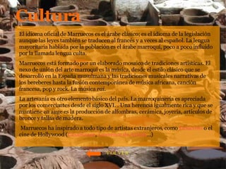 Cultura El idioma oficial de Marruecos es el árabe clásico; es el idioma de la legislación aunque las leyes también se traducen al francés y a veces al español. La lengua mayoritaria hablada por la población es el árabe marroquí, poco a poco influido por la llamada lengua culta.  Marruecos está formado por un elaborado mosaico de tradiciones artísticas. El nexo de unión del arte marroquí es la música, desde el estilo clásico que se desarrolló en la España musulmana y las tradiciones musicales narrativas de los bereberes hasta la fusión contemporánea de música africana, canción francesa, pop y rock. La música  rai . La artesanía es otro elemento básico del país. La marroquinería es apreciada por los comerciantes desde el siglo XVI. . Una herencia igualmente rica y que se mantiene en auge es la producción de alfombras, cerámica, joyería, artículos de bronce y tallas de madera. Marruecos ha inspirado a todo tipo de artistas extranjeros, como  Delacroix  o el cine de Hollywood ( Casablanca ,  Lawrence de Arabia …) VOLVER 