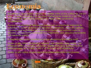 Economía Actualmente, la economía marroquí se debate entre un tira y afloja de, por un lado, un sector industrial y de servicios relativamente moderno, y por otro lado, un sector agrícola muy tradicional y ligado a las condiciones climatológicas.  Aunque la economía de Marruecos cuenta con un importante potencial de crecimiento, existen factores que dificultan su desarrollo, como por ejemplo, una estructura económica que depende en exceso del sectores como el agrícola; una economía sumergida muy importante, que perjudica seriamente a la hacienda pública  la fragilidad del sector industrial en el que predomina la industria textil;  Existe un alto índice de pobreza nacional; una reducida clase media, una población joven y creciente con la baja cualificación de la población activa (especialmente en el medio rural) y un alto nivel de analfabetismo.  Existe un alto índice de paro estructural preferentemente entre jóvenes. VOLVER 