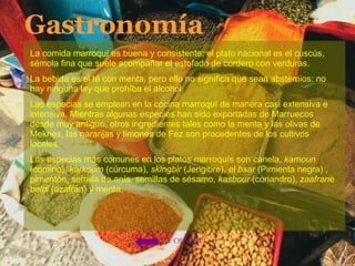 Gastronomía La comida marroquí es buena y consistente; el plato nacional es el cuscús, sémola fina que suele acompañar el estofado de cordero con verduras. La bebida es el té con menta, pero ello no significa que sean abstemios: no hay ninguna ley que prohíba el alcohol. Las especias se emplean en la cocina marroquí de manera casi extensiva e intensiva. Mientras algunas especies han sido exportadas de Marruecos desde muy antiguo, otros ingredientes tales como la menta y las olivas de Meknes, las naranjas y limones de Fez son procedentes de los cultivos locales. Las especias más comunes en los platos marroquís son canela,  kamoun  (comino),  karkoum  (cúrcuma),  skingbir  (Jengibre),  el bsar  (Pimienta negra) , pimentón, semilla de anís, semillas de sésamo,  kasbour  (coriandro),  zaafrane beldi  (azafrán) y menta.  VOLVER 