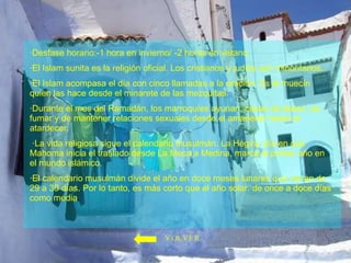 ·Desfase horario:-1 hora en invierno/ -2 horas en verano  ·El Islam sunita es la religión oficial. Los cristianos y judíos son minoritarios. ·El Islam acompasa el día con cinco llamadas a la oración. Es el muecín quien las hace desde el minarete de las mezquitas.  ·Durante el mes del Ramadán, los marroquíes ayunan, cesan de beber, de fumar y de mantener relaciones sexuales desde el amanecer hasta el atardecer. ·La vida religiosa sigue el calendario musulmán. La Hégira, día en que Mahoma inicia el traslado desde La Meca a Medina, marca el primer año en el mundo islámico.  ·El calendario musulmán divide el año en doce meses lunares que varían de 29 a 30 días. Por lo tanto, es más corto que el año solar: de once a doce días como media . VOLVER 
