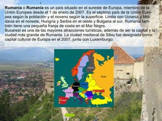 Rumania  o  Rumanía  es un país situado en el sureste de Europa, miembro de la Unión Europea desde el 1 de enero de 2007. Es el séptimo país de la Unión Euro-pea según la población y el noveno según la superficie. Limita con Ucrania y Mol-davia en el noreste, Hungría y Serbia en el oeste y Bulgaria al sur. Rumania tam-bién tiene una pequeña franja de costa en el Mar Negro. Bucarest es una de las mayores atracciones turísticas, además de ser la capital y la ciudad más grande de Rumania. La ciudad medieval de Sibiu fue designada como capital cultural de Europa en el 2007, junto con Luxemburgo. VOLVER 