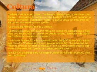 Cultura · La lengua oficial es el rumano. También se habla húngaro y alemán en cier-tas zonas fronterizas. El francés se habla bastante (el 30% de la población lo habla o lo entiende) y también el inglés, ya que se utiliza con frecuencia en los oficios relacionados con el turismo. ·La cultura de Rumanía es rica y variada.  ·La literatura popular de Rumanía refleja las condiciones geográficas e histó-ricas que influenciaron al carácter del pueblo rumano. Son obras que expre-san melancolía o anhelo sin esperanza. ·La lista de Patrimonio de la Humanidad de la UNESCO incluye sitios ruma-nos como los "Pueblos sajones con iglesias fortificadas" (Transilvania), las "Iglesias pintadas del norte de Moldavia", con sus remarcables frescos exte-riores e interiores, las "Iglesias de madera de Maramureş. ·En 2007, la ciudad de Sibiu fue elegida Capital Europea de la Cultura, junto con Luxemburgo. VOLVER 
