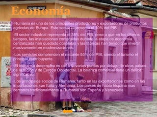 VOLVER Economía ·Rumania es uno de los principales productores y exportadores de productos agrícolas de Europa. Este sector representa el 10% del PIB.  ·El sector industrial representa el 35% del PIB, pese a que en los últimos tiempos, las instalaciones construidas durante la etapa de economía centralizada han quedado obsoletas y las fábricas han tenido que invertir masivamente en modernizaciones.  ·Los servicios comprenden el restante 55% del PIB, siendo el turismo el principal contribuyente.  ·El índice de desempleo es del 5%, varios puntos por debajo de otros países de la región y de Europa Occidental. La balanza comercial tiene un déficit significativo,  ·Los principales socios de Rumania, tanto en las exportaciones como en las importaciones son Italia y Alemania. Los paises de habla hispana mas cercanos tradicionalmente a Rumania son España y Venezuela  
