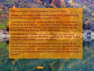 VOLVER ·Desfase horario1 horas en invierno/ 1 hora en verano ·Religión en Rumanía: Cristianos ortodoxos (70%), católicos (6%), protestantes (6%), musulmanes sunitas (0,3%). · Los trajes campesinos, las blusas, faldas, abrigos, sombreros y chalecos de lana o de lino, ricamente bordados y decorados con motivos geométricos negros y rojos sobre fondo blanco, aún se llevan durante las ferias, las bodas o las fiestas.  ·La artesanía rural también es rica y fecunda y da lugar a una abundante producción de alfombras, esculturas de madera, iconos realizados sobre cristal y huevos decorados.  ·Las canciones y las danzas populares, como los doinas de los haiduks, la hora, la capra, el braul, los calusuarii, ejecutadas al son de violines, acordeones, clarinetes, harmónicas y flautas de caña son la expresión de las creencias y las leyendas del antiguo folclore rumano.  