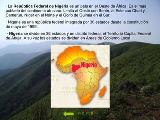 · La  República Federal de Nigeria  es un país en el Oeste de África. Es el más poblado del continente africano. Limita al Oeste con Benín, al Este con Chad y Camerún, Níger en el Norte y el Golfo de Guinea en el Sur.  · Nigeria es una república federal integrada por 36 estados desde la constitución de mayo de 1999. ·  Nigeria  se divide en 36 estados y un distrito federal: el Territorio Capital Federal de Abuja. A su vez los estados se dividen en Áreas de Gobierno Local  VOLVER 