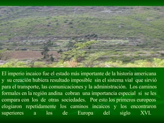 El imperio incaico fue el estado más importante de la historia americana  y  su creación hubiera resultado imposible  sin el sistema vial  que sirvió  para el transporte, las comunicaciones y la administración.  Los caminos  formales en la región andina  cobran  una importancia especial  si  se les  compara con  los  de  otras  sociedades.  Por esto los primeros europeos  elogiaron  repetidamente  los  caminos  incaicos  y  los  encontraron  superiores a los de Europa del siglo XVI.  