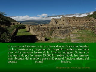 El sistema vial incaico es tal vez la evidencia física más tangible de la consistencia y magnitud del  Imperio Incaico  y sin duda uno de los mayores logros de la América indígena. Se trata de una trama de por lo menos 23.000 km sobre uno de los terrenos más abruptos del mundo y que sirvió para el funcionamiento del aparato estatal incaico.  Diagramación: Nany Cayo de Botto 